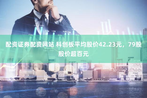 配资证券配资网站 科创板平均股价42.23元，79股股价超百元