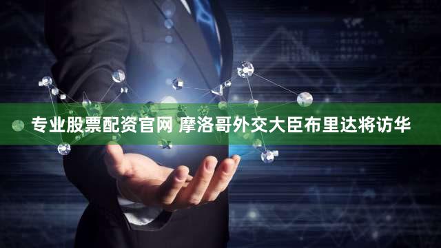 专业股票配资官网 摩洛哥外交大臣布里达将访华