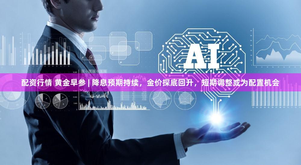 配资行情 黄金早参 | 降息预期持续，金价探底回升，短期调整或为配置机会