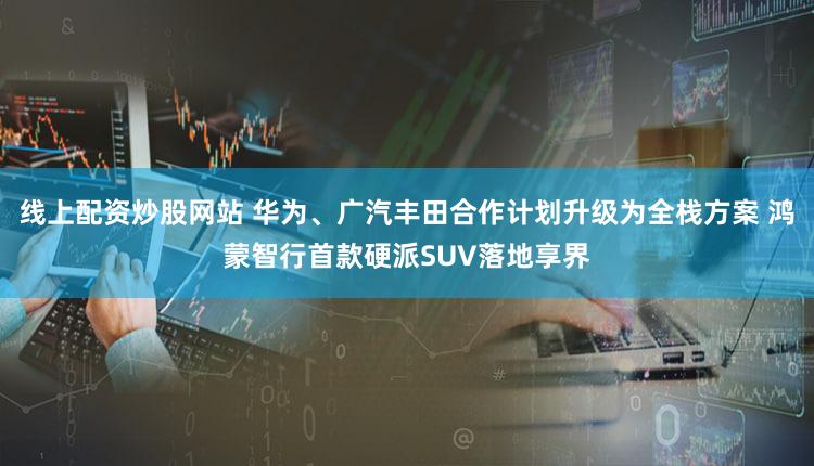 线上配资炒股网站 华为、广汽丰田合作计划升级为全栈方案 鸿蒙智行首款硬派SUV落地享界