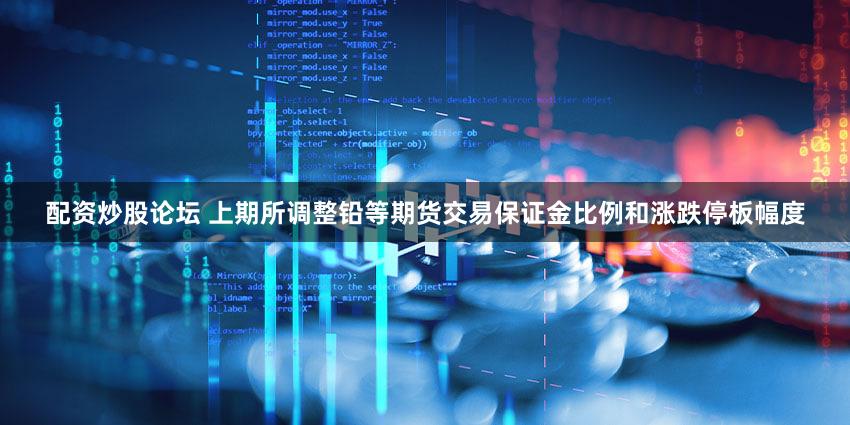 配资炒股论坛 上期所调整铅等期货交易保证金比例和涨跌停板幅度