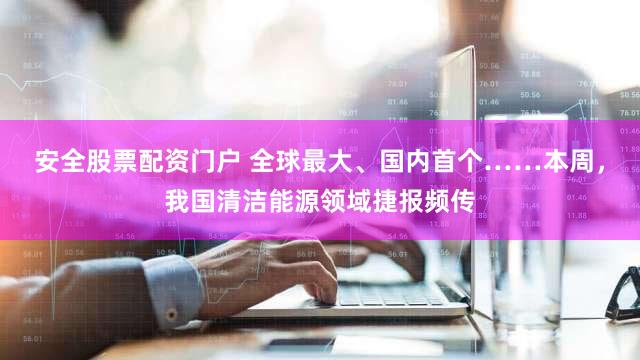 安全股票配资门户 全球最大、国内首个……本周，我国清洁能源领域捷报频传