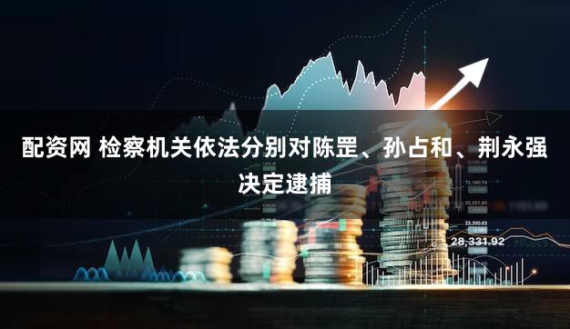 配资网 检察机关依法分别对陈罡、孙占和、荆永强决定逮捕