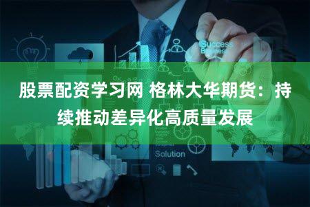 股票配资学习网 格林大华期货：持续推动差异化高质量发展