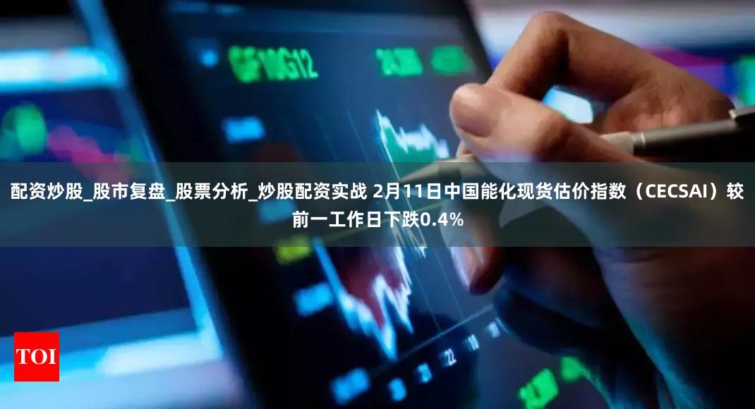 配资炒股_股市复盘_股票分析_炒股配资实战 2月11日中国能化现货估价指数（CECSAI）较前一工作日下跌0.4%