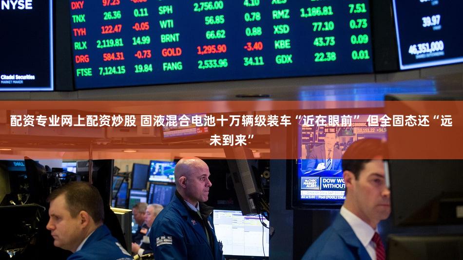 配资专业网上配资炒股 固液混合电池十万辆级装车“近在眼前” 但全固态还“远未到来”