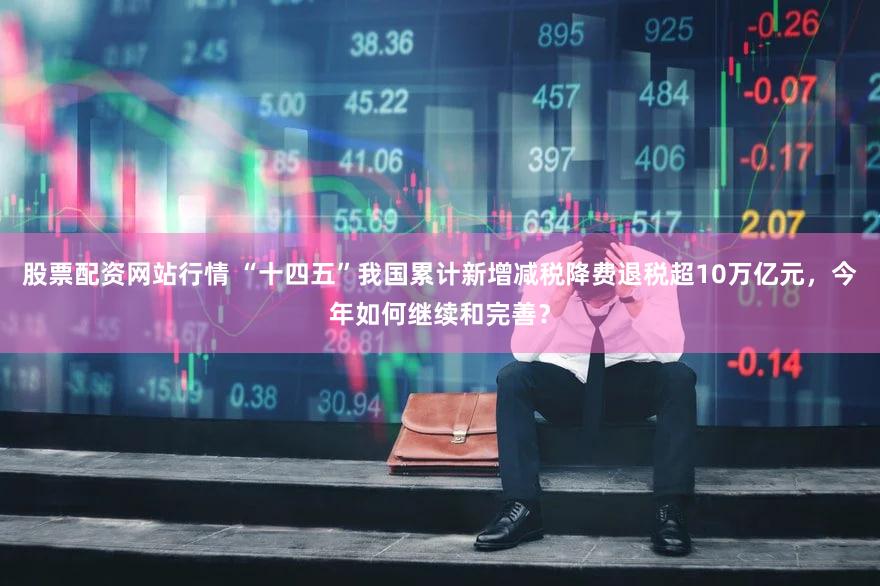 股票配资网站行情 “十四五”我国累计新增减税降费退税超10万亿元，今年如何继续和完善？