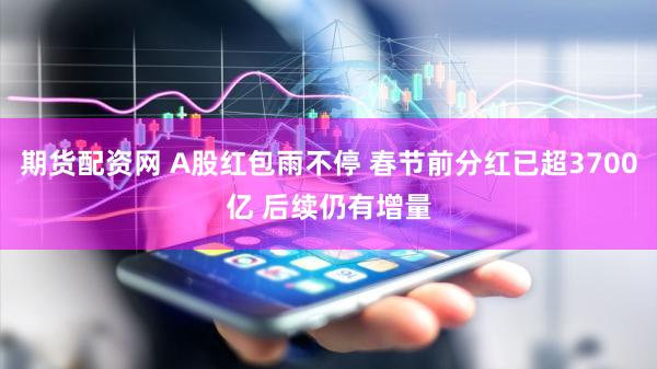 期货配资网 A股红包雨不停 春节前分红已超3700亿 后续仍有增量