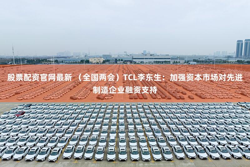 股票配资官网最新 （全国两会）TCL李东生：加强资本市场对先进制造企业融资支持