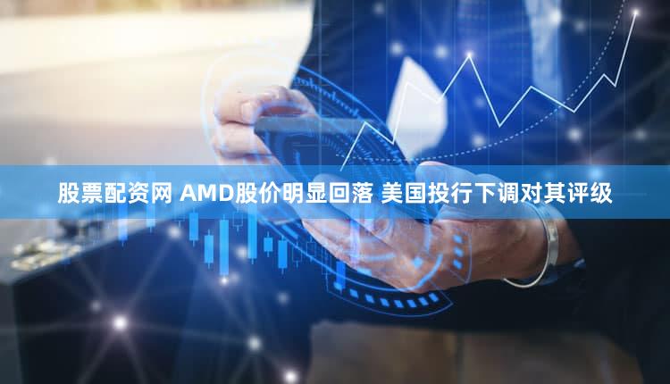 股票配资网 AMD股价明显回落 美国投行下调对其评级