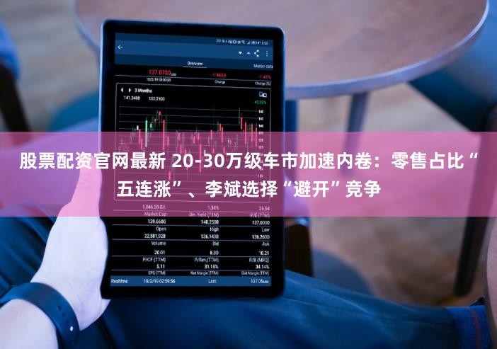 股票配资官网最新 20-30万级车市加速内卷:零售占比“五连涨”、李斌选择“避开”竞争
