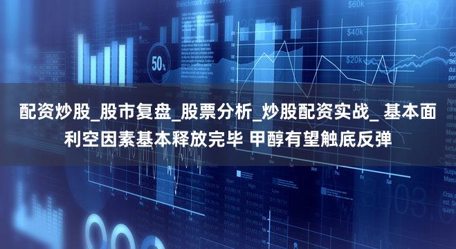 配资炒股_股市复盘_股票分析_炒股配资实战_ 基本面利空因素基本释放完毕 甲醇有望触底反弹