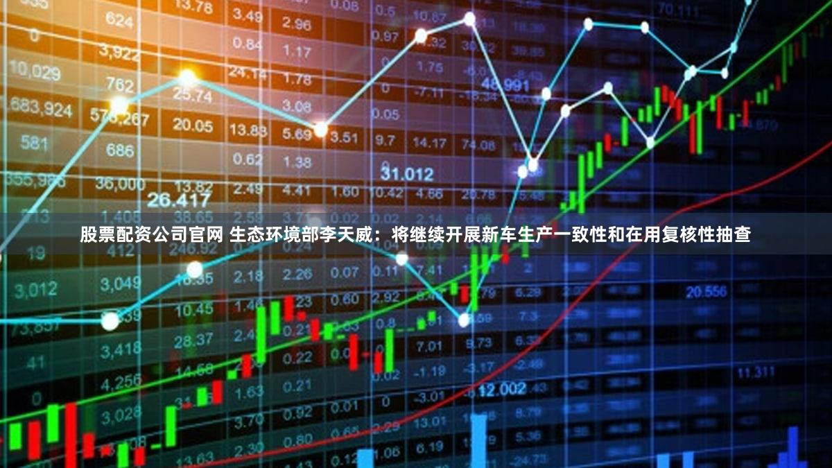 股票配资公司官网 生态环境部李天威:将继续开展新车生产一致性和在用复核性抽查