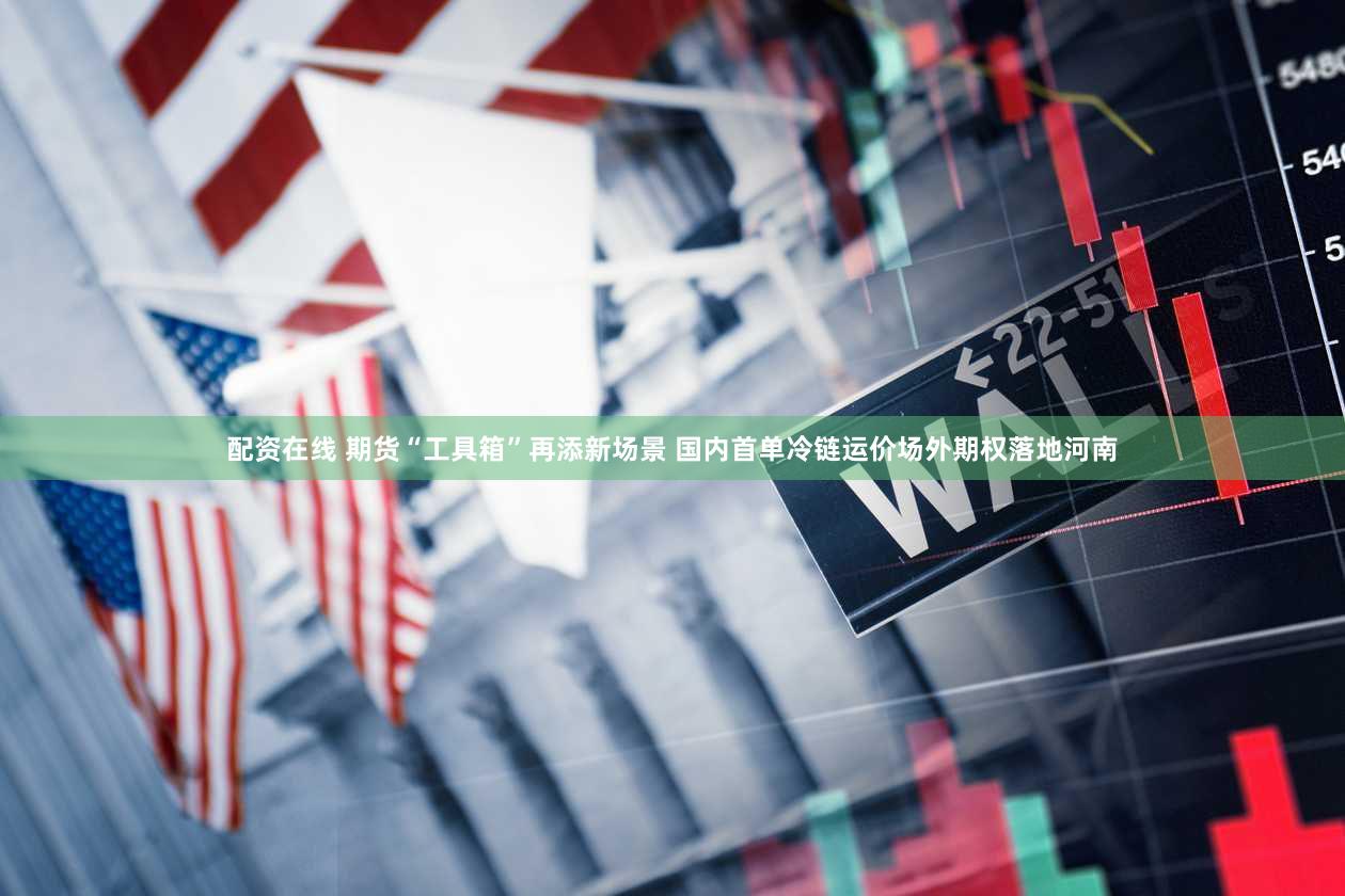 配资在线 期货“工具箱”再添新场景 国内首单冷链运价场外期权落地河南