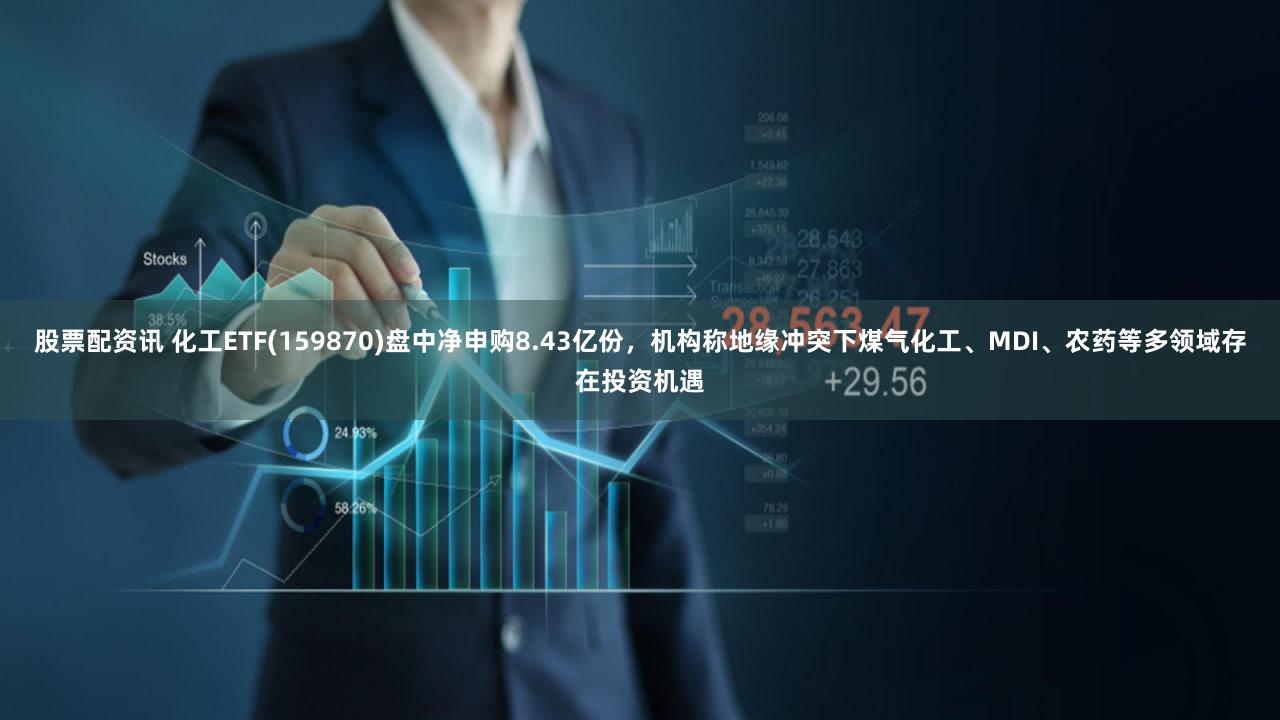 股票配资讯 化工ETF(159870)盘中净申购8.43亿份，机构称地缘冲突下煤气化工、MDI、农药等多领域存在投资机遇