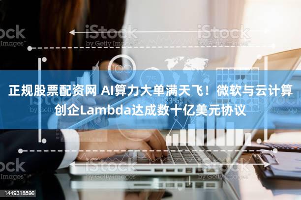 正规股票配资网 AI算力大单满天飞!微软与云计算创企Lambda达成数十亿美元协议
