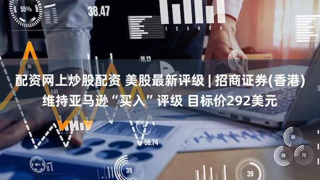 配资网上炒股配资 美股最新评级 | 招商证券(香港)维持亚马逊“买入”评级 目标价292美元