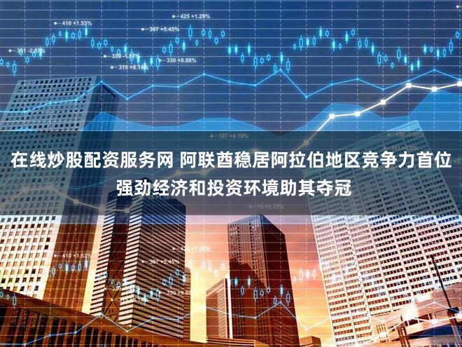 在线炒股配资服务网 阿联酋稳居阿拉伯地区竞争力首位 强劲经济和投资环境助其夺冠
