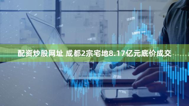 配资炒股网址 成都2宗宅地8.17亿元底价成交