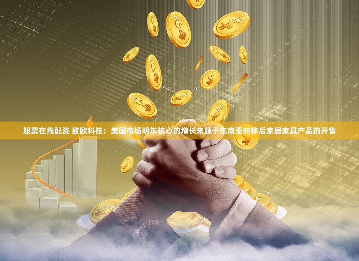 股票在线配资 致欧科技:美国市场明年核心的增长来源于东南亚转移后家居家具产品的开售