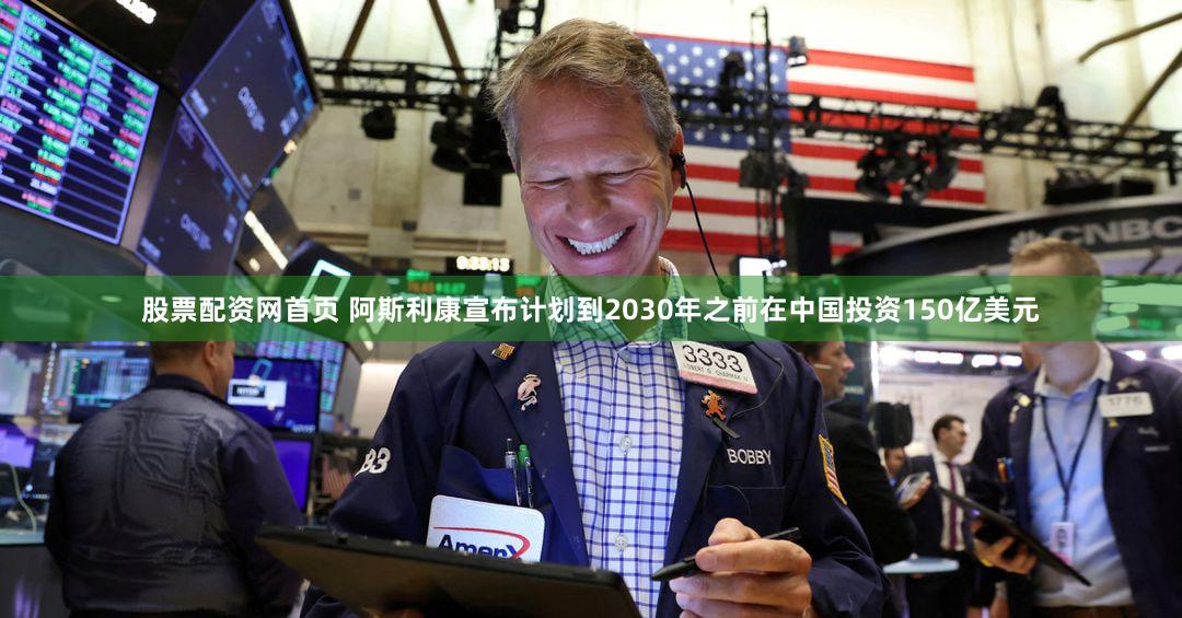 股票配资网首页 阿斯利康宣布计划到2030年之前在中国投资150亿美元