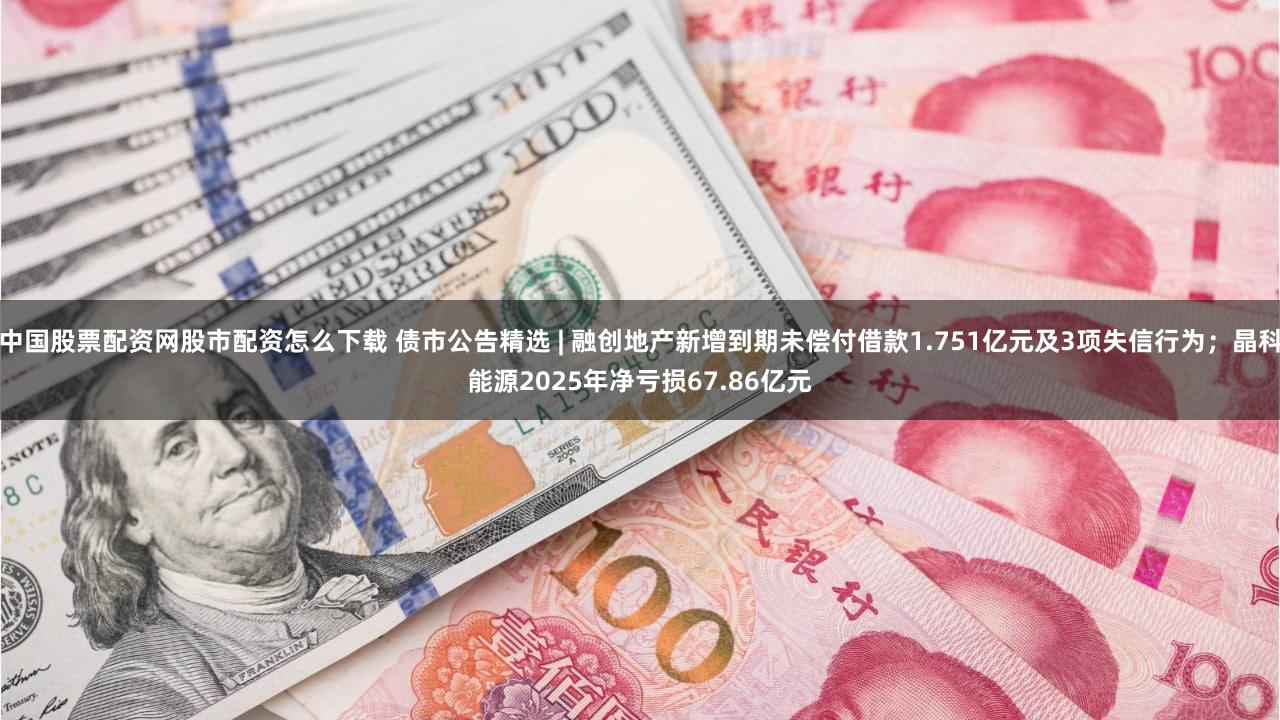 中国股票配资网股市配资怎么下载 债市公告精选 | 融创地产新增到期未偿付借款1.751亿元及3项失信行为；晶科能源2025年净亏损67.86亿元