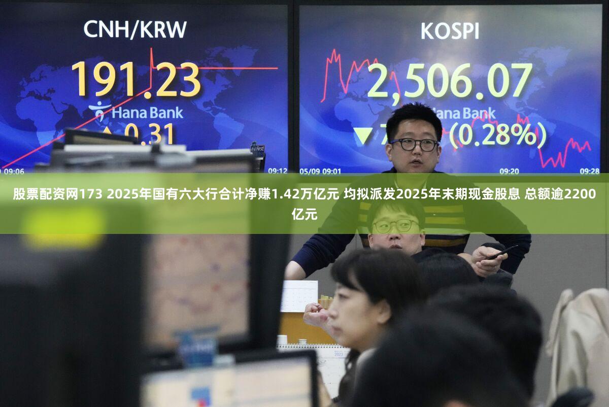 股票配资网173 2025年国有六大行合计净赚1.42万亿元 均拟派发2025年末期现金股息 总额逾2200亿元