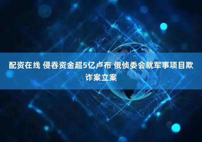 配资在线 侵吞资金超5亿卢布 俄侦委会就军事项目欺诈案立案