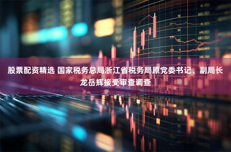 股票配资精选 国家税务总局浙江省税务局原党委书记、副局长龙岳辉接受审查调查