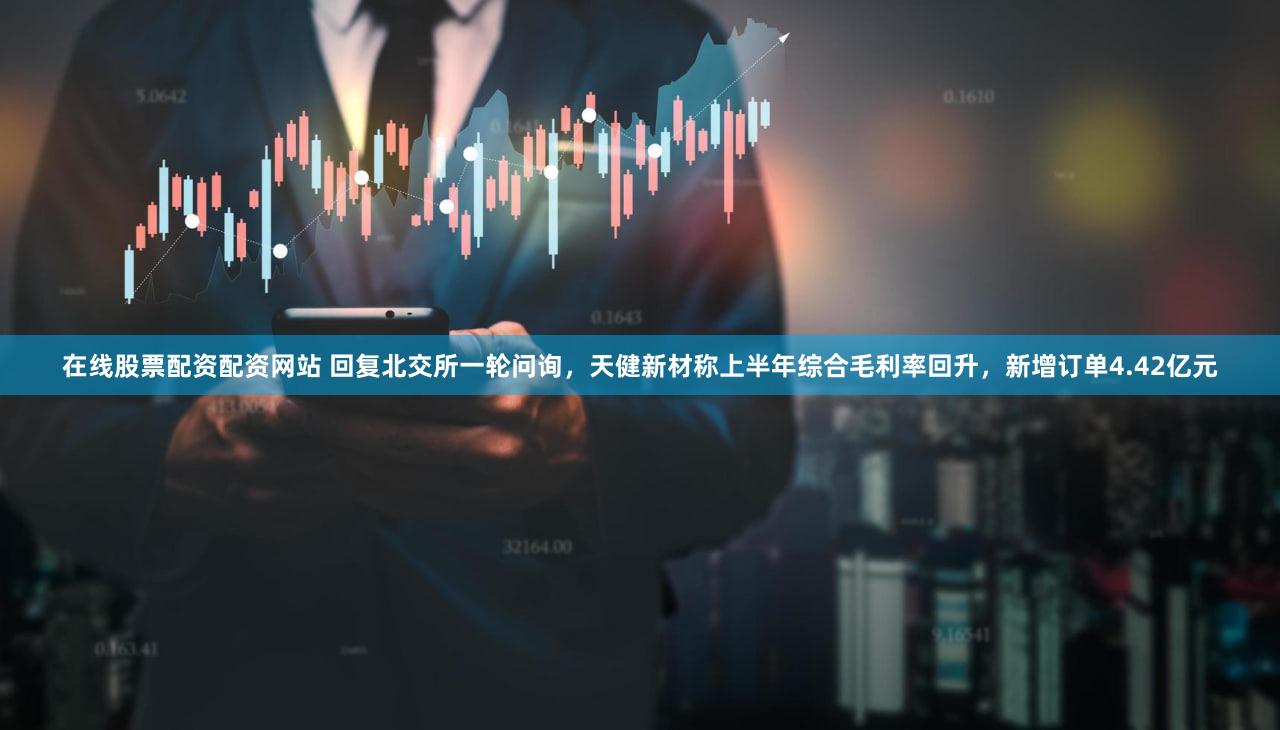 在线股票配资配资网站 回复北交所一轮问询，天健新材称上半年综合毛利率回升，新增订单4.42亿元